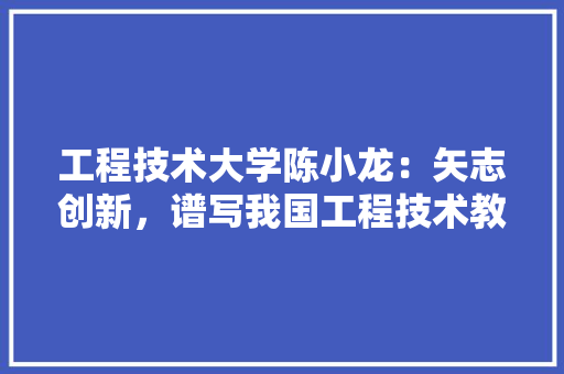 工程技术大学陈小龙：矢志创新，谱写我国工程技术教育新篇章 现代风格装饰