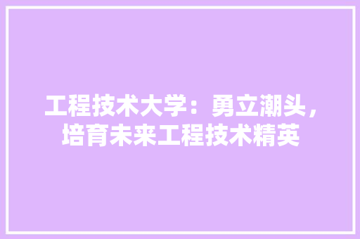 工程技术大学：勇立潮头，培育未来工程技术精英 现代风格装饰