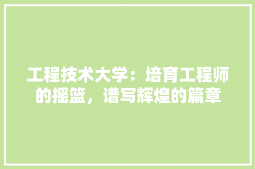 工程技术大学：培育工程师的摇篮，谱写辉煌的篇章 现代风格装饰