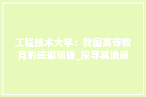 工程技术大学：我国高等教育的璀璨明珠_探寻其地理位置与教育特色 现代风格装饰