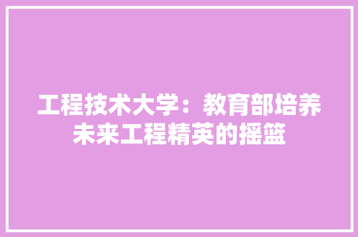 工程技术大学：教育部培养未来工程精英的摇篮 现代风格装饰