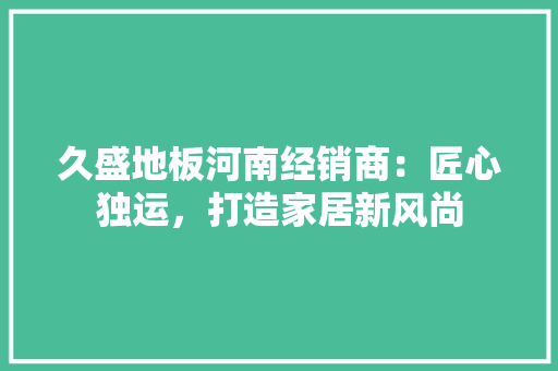久盛地板河南经销商：匠心独运，打造家居新风尚 家居装修