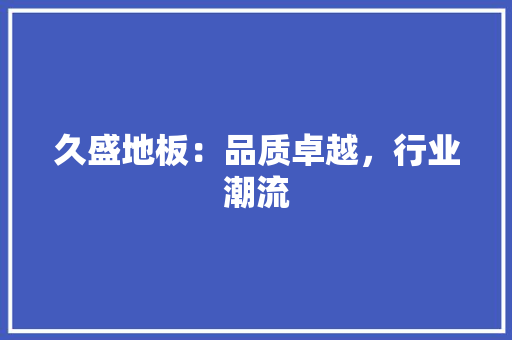 久盛地板：品质卓越，行业潮流 家居装修