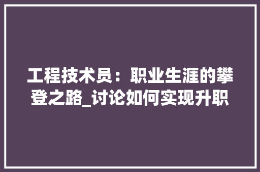 工程技术员：职业生涯的攀登之路_讨论如何实现升职 现代风格装饰