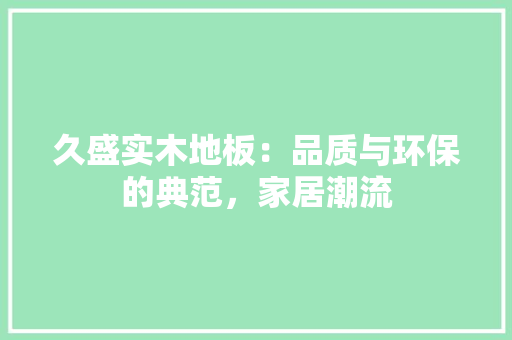 久盛实木地板：品质与环保的典范，家居潮流 家居装修