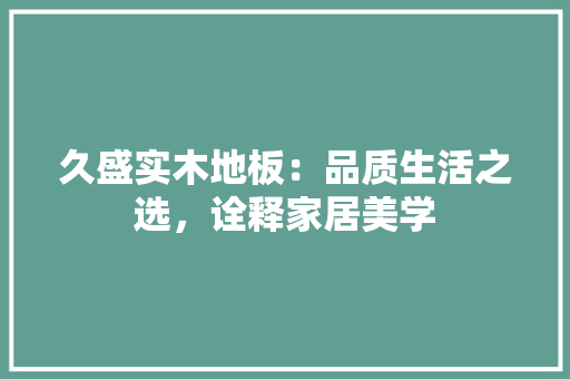久盛实木地板：品质生活之选，诠释家居美学 家居装修