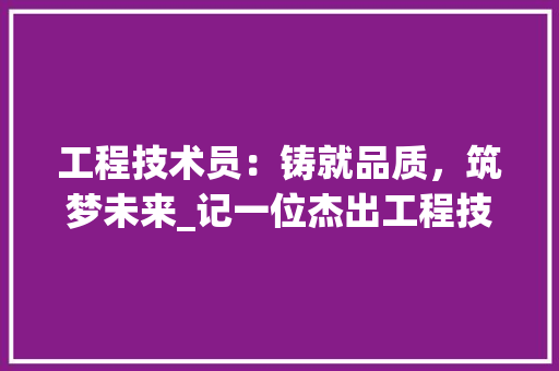 工程技术员：铸就品质，筑梦未来_记一位杰出工程技术员的主要成绩 现代风格装饰