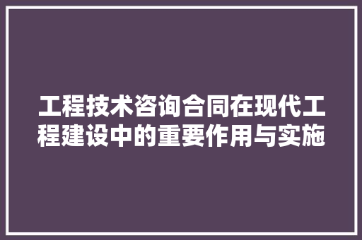 工程技术咨询合同在现代工程建设中的重要作用与实施要点 现代风格装饰