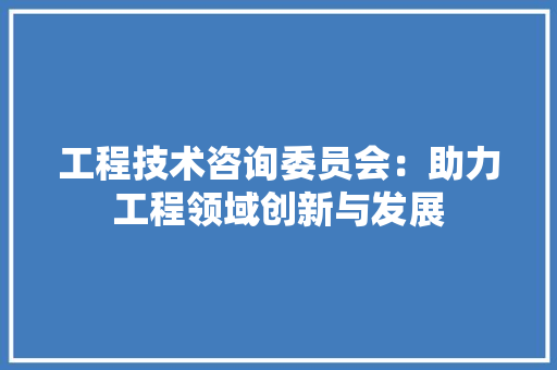 工程技术咨询委员会：助力工程领域创新与发展
