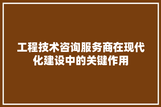 工程技术咨询服务商在现代化建设中的关键作用
