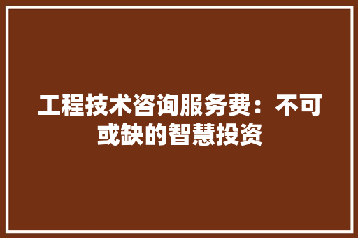 工程技术咨询服务费：不可或缺的智慧投资