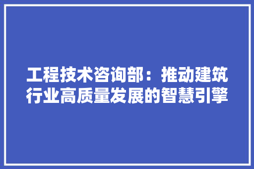 工程技术咨询部：推动建筑行业高质量发展的智慧引擎 现代风格装饰