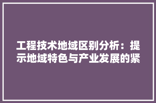 工程技术地域区别分析：提示地域特色与产业发展的紧密联系
