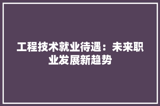工程技术就业待遇：未来职业发展新趋势 现代风格装饰