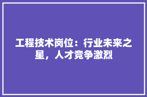 工程技术岗位：行业未来之星，人才竞争激烈 现代风格装饰