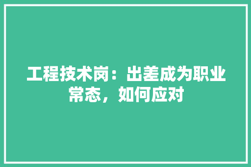 工程技术岗：出差成为职业常态，如何应对