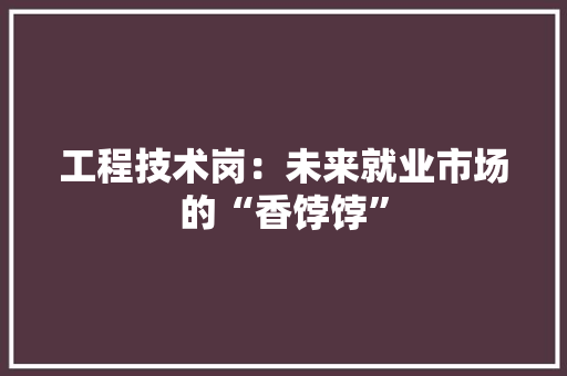 工程技术岗：未来就业市场的“香饽饽” 现代风格装饰