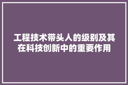 工程技术带头人的级别及其在科技创新中的重要作用 现代风格装饰