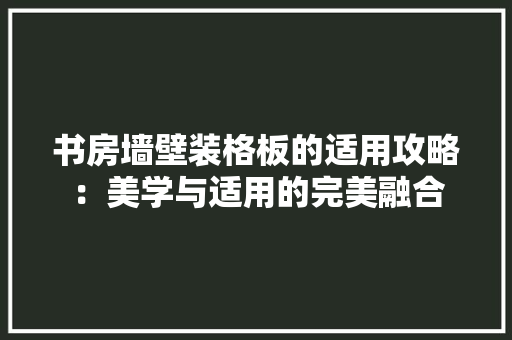 书房墙壁装格板的适用攻略：美学与适用的完美融合 家居装修