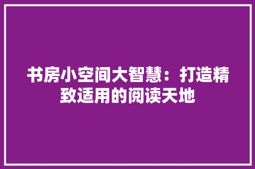 书房小空间大智慧：打造精致适用的阅读天地 家居装修