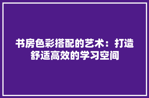 书房色彩搭配的艺术：打造舒适高效的学习空间 家居装修