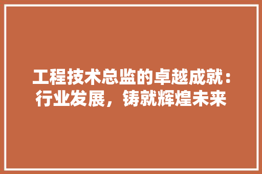 工程技术总监的卓越成就：行业发展，铸就辉煌未来 现代风格装饰