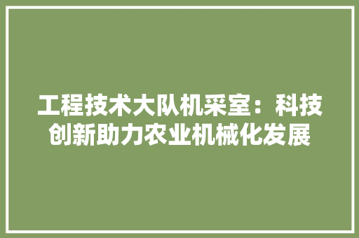 工程技术大队机采室：科技创新助力农业机械化发展 现代风格装饰
