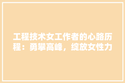 工程技术女工作者的心路历程：勇攀高峰，绽放女性力量 现代风格装饰