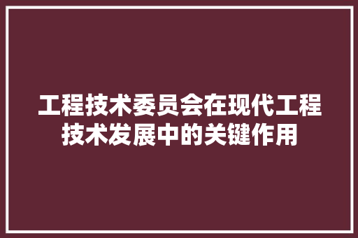 工程技术委员会在现代工程技术发展中的关键作用 现代风格装饰