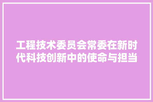 工程技术委员会常委在新时代科技创新中的使命与担当 现代风格装饰