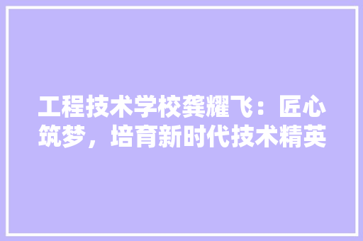 工程技术学校龚耀飞：匠心筑梦，培育新时代技术精英 现代风格装饰