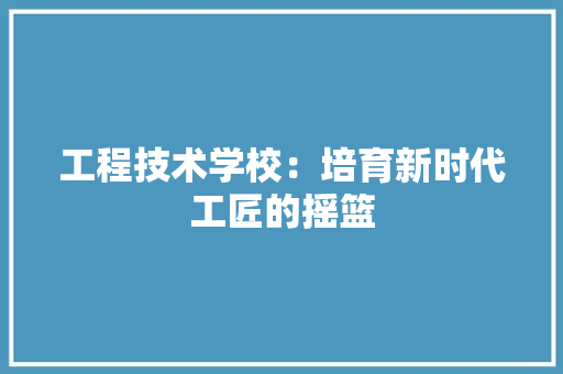 工程技术学校：培育新时代工匠的摇篮