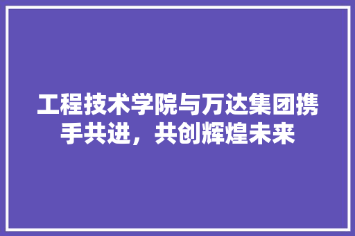工程技术学院与万达集团携手共进，共创辉煌未来 现代风格装饰
