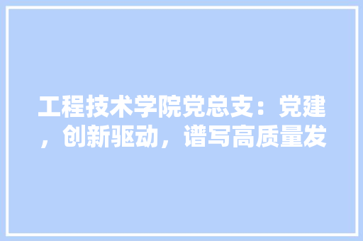 工程技术学院党总支：党建，创新驱动，谱写高质量发展新篇章 现代风格装饰