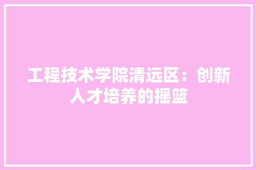 工程技术学院清远区：创新人才培养的摇篮