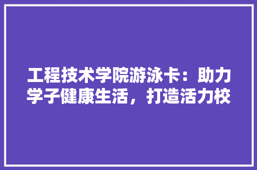 工程技术学院游泳卡：助力学子健康生活，打造活力校园