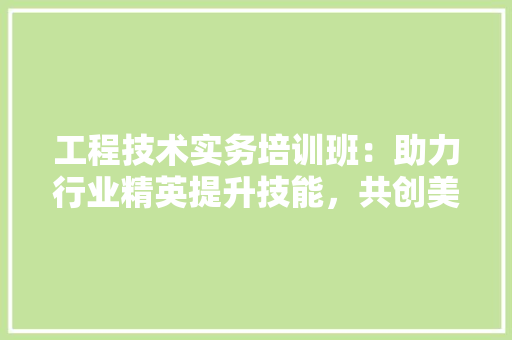 工程技术实务培训班：助力行业精英提升技能，共创美好未来