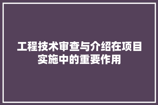 工程技术审查与介绍在项目实施中的重要作用