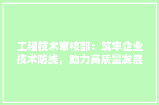工程技术审核部：筑牢企业技术防线，助力高质量发展 现代风格装饰