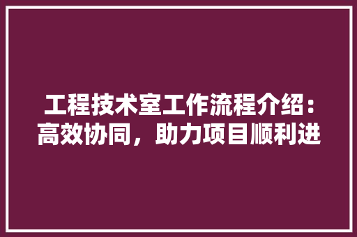 工程技术室工作流程介绍：高效协同，助力项目顺利进行 现代风格装饰