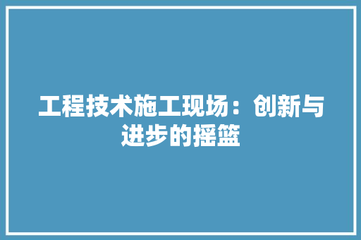 工程技术施工现场：创新与进步的摇篮 现代风格装饰