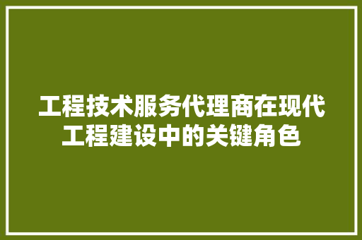 工程技术服务代理商在现代工程建设中的关键角色 现代风格装饰