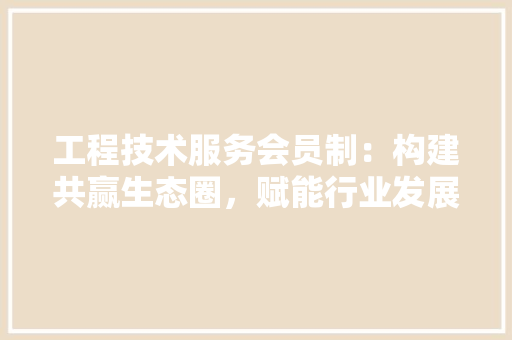 工程技术服务会员制：构建共赢生态圈，赋能行业发展新篇章 现代风格装饰