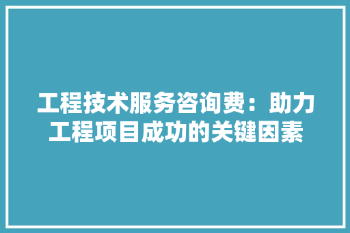 工程技术服务咨询费：助力工程项目成功的关键因素 现代风格装饰