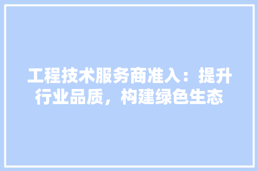 工程技术服务商准入：提升行业品质，构建绿色生态 现代风格装饰