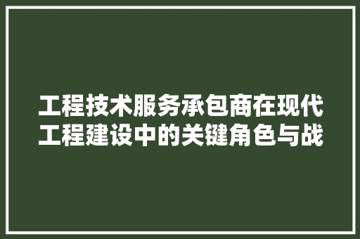工程技术服务承包商在现代工程建设中的关键角色与战略发展 现代风格装饰