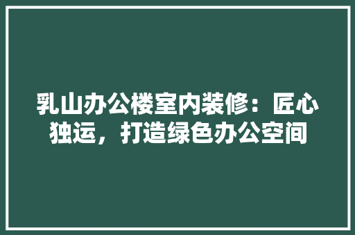 乳山办公楼室内装修：匠心独运，打造绿色办公空间 家居装修
