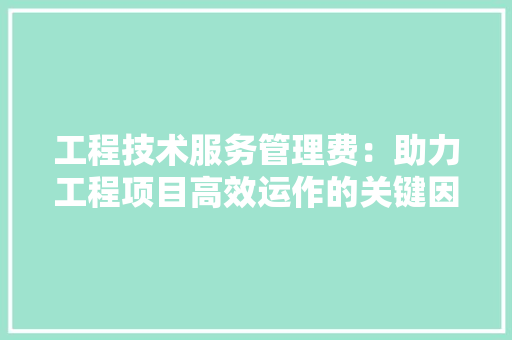 工程技术服务管理费：助力工程项目高效运作的关键因素 现代风格装饰