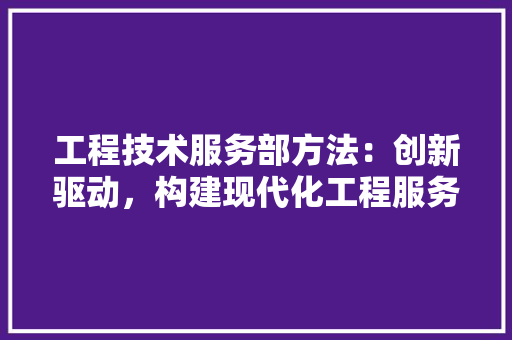 工程技术服务部方法：创新驱动，构建现代化工程服务新格局