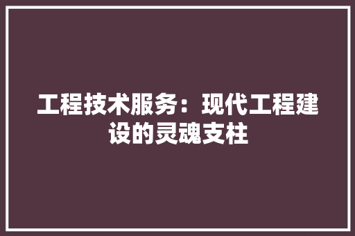 工程技术服务：现代工程建设的灵魂支柱 现代风格装饰